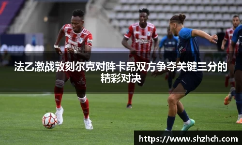 法乙激战敦刻尔克对阵卡昂双方争夺关键三分的精彩对决